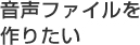 音声ファイルを作りたい
